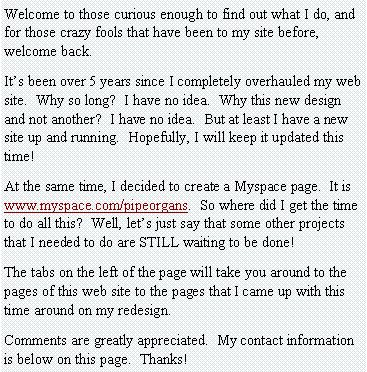 Text Box: Welcome to those curious enough to find out what I do, and for those crazy fools that have been to my site before, welcome back.It�s been over 5 years since I completely overhauled my web site.  Why so long?  I have no idea.  Why this new design and not another?  I have no idea.  But at least I have a new site up and running.  Hopefully, I will keep it updated this time!At the same time, I decided to create a Myspace page.  It is www.myspace.com/pipeorgans.  So where did I get the time to do all this?  Well, let�s just say that some other projects that I needed to do are STILL waiting to be done!The tabs on the left of the page will take you around to the pages of this web site to the pages that I came up with this time around on my redesign.Comments are greatly appreciated.  My contact information is below on this page.  Thanks!
