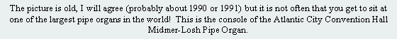Text Box: The picture is old, I will agree (probably about 1990 or 1991) but it is not often that you get to sit at one of the largest pipe organs in the world!  This is the console of the Atlantic City Convention Hall Midmer-Losh Pipe Organ.